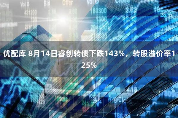 优配库 8月14日睿创转债下跌143%，转股溢价率125%
