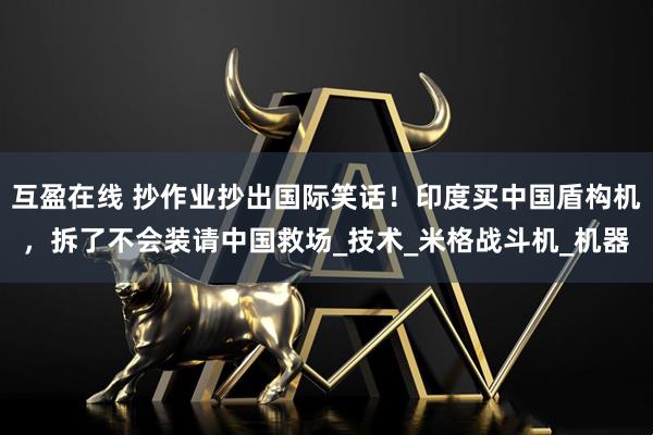 互盈在线 抄作业抄出国际笑话！印度买中国盾构机，拆了不会装请中国救场_技术_米格战斗机_机器