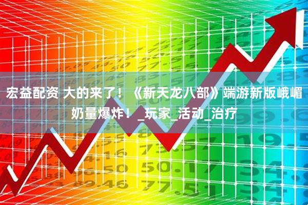 宏益配资 大的来了！《新天龙八部》端游新版峨嵋奶量爆炸！_玩家_活动_治疗