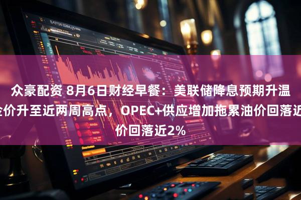 众豪配资 8月6日财经早餐：美联储降息预期升温，金价升至近两周高点，OPEC+供应增加拖累油价回落近2%