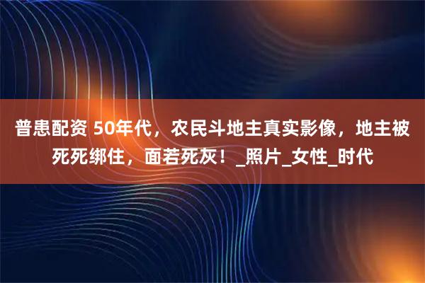 普患配资 50年代，农民斗地主真实影像，地主被死死绑住，面若死灰！_照片_女性_时代