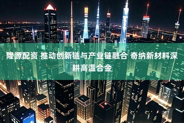 隆源配资 推动创新链与产业链融合 奇纳新材料深耕高温合金