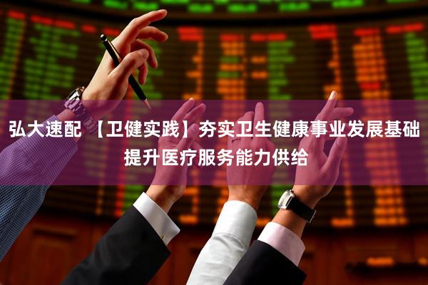 弘大速配 【卫健实践】夯实卫生健康事业发展基础 提升医疗服务能力供给