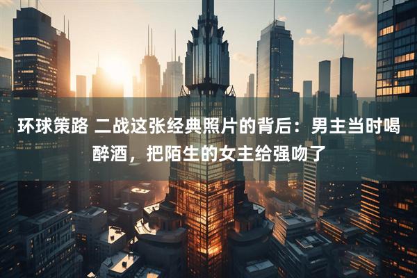 环球策路 二战这张经典照片的背后：男主当时喝醉酒，把陌生的女主给强吻了