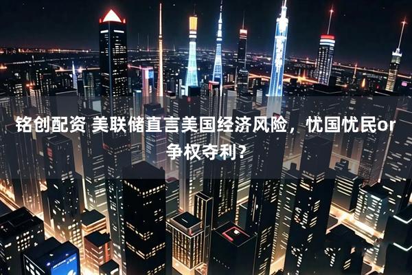 铭创配资 美联储直言美国经济风险，忧国忧民or争权夺利？