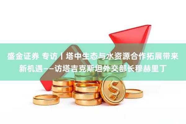 盛金证券 专访丨塔中生态与水资源合作拓展带来新机遇——访塔吉克斯坦外交部长穆赫里丁