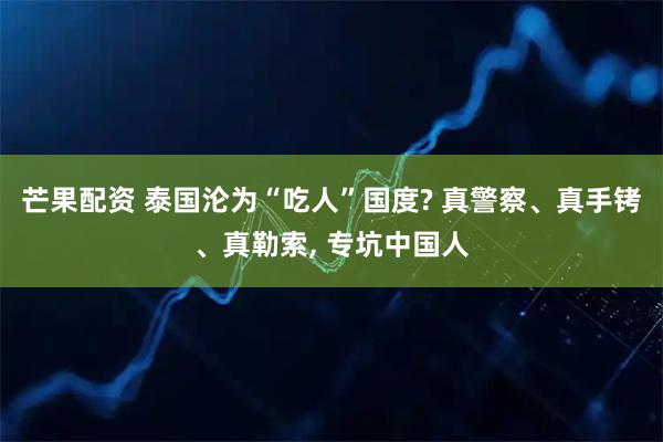 芒果配资 泰国沦为“吃人”国度? 真警察、真手铐、真勒索, 专坑中国人