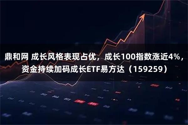 鼎和网 成长风格表现占优，成长100指数涨近4%，资金持续加码成长ETF易方达（159259）