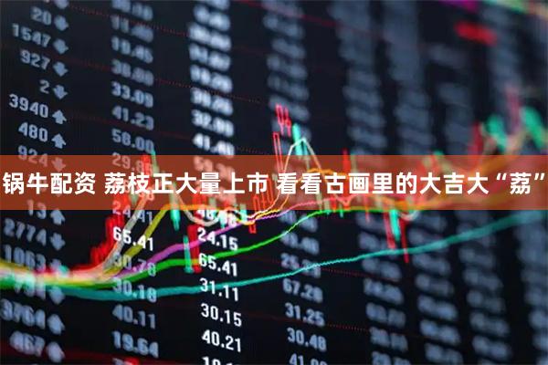 锅牛配资 荔枝正大量上市 看看古画里的大吉大“荔”