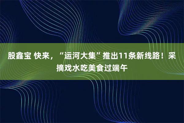 股鑫宝 快来，“运河大集”推出11条新线路！采摘戏水吃美食过端午