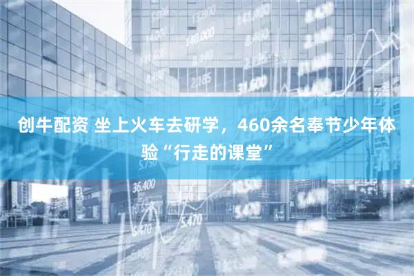 创牛配资 坐上火车去研学，460余名奉节少年体验“行走的课堂”