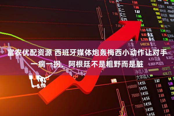 富农优配资源 西班牙媒体炮轰梅西小动作让对手一瘸一拐，阿根廷不是粗野而是脏